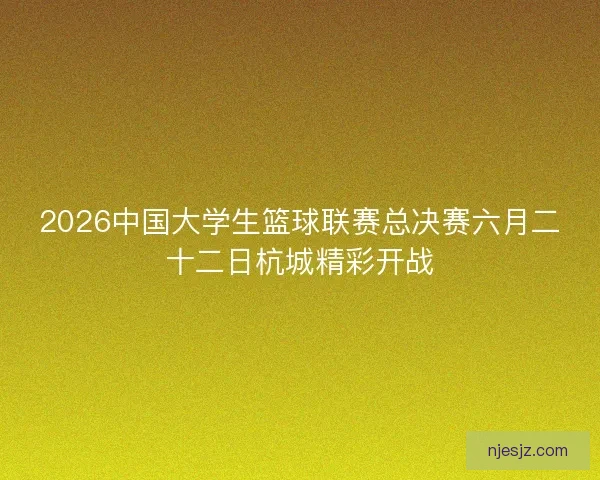 2026中国大学生篮球联赛总决赛六月二十二日杭城精彩开战