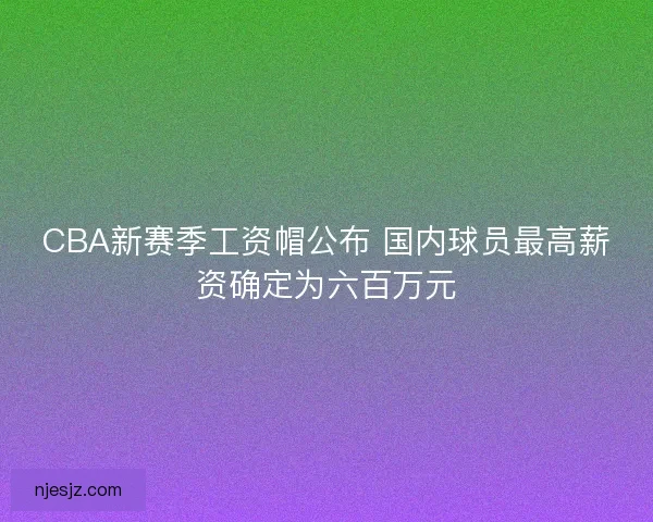 CBA新赛季工资帽公布 国内球员最高薪资确定为六百万元